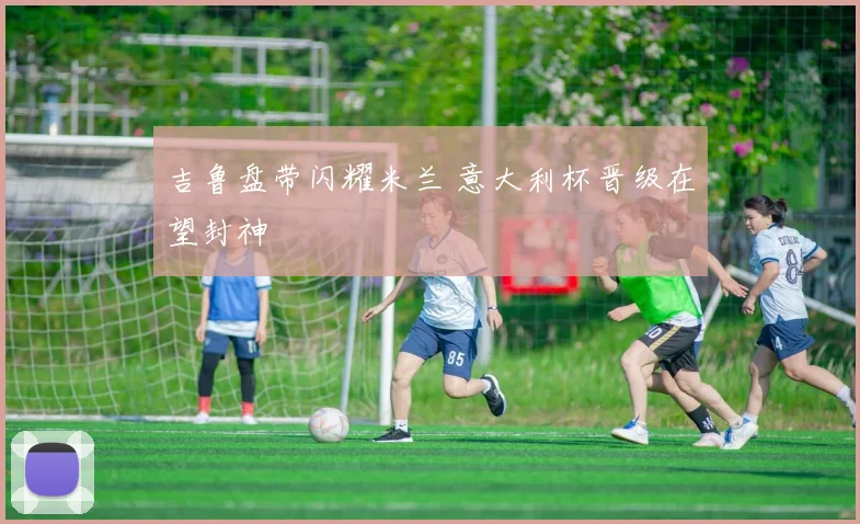 吉鲁盘带闪耀米兰 意大利杯晋级在望封神