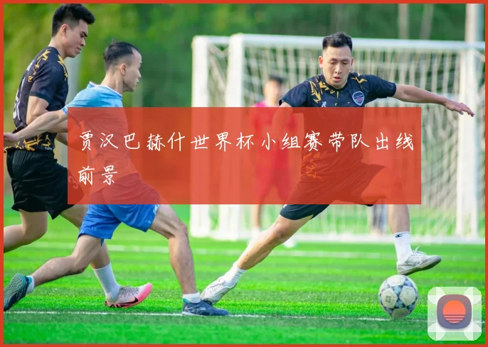 贾汉巴赫什世界杯小组赛带队出线前景