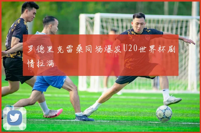 罗德里克雷桑同场爆发U20世界杯剧情拉满