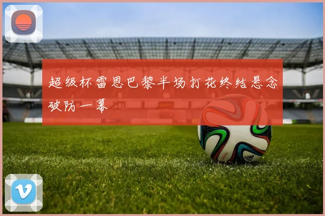超级杯雷恩巴黎半场打花终结悬念破防一幕