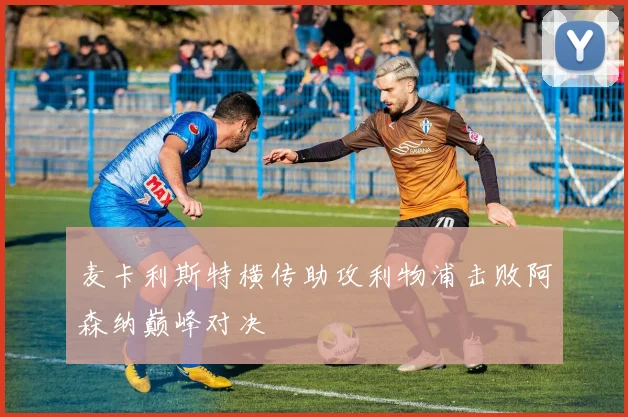 麦卡利斯特横传助攻利物浦击败阿森纳巅峰对决