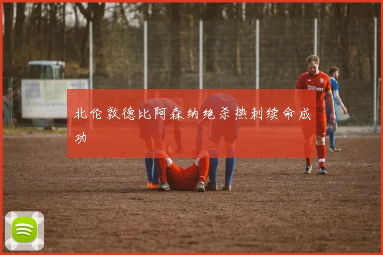 北伦敦德比阿森纳绝杀热刺续命成功