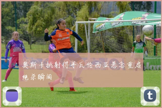 奥斯卡挑射得手瓦伦西亚悬念重启绝杀瞬间
