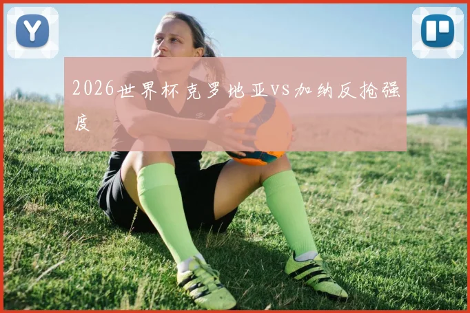 2026世界杯克罗地亚vs加纳反抢强度