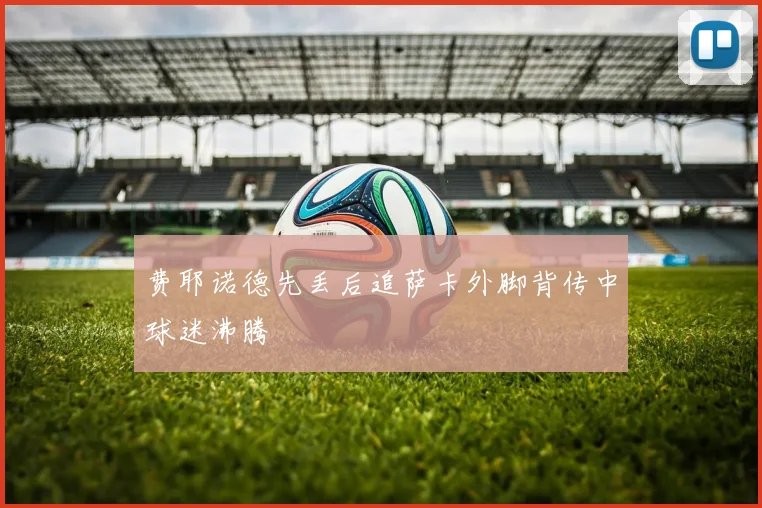 费耶诺德先丢后追萨卡外脚背传中球迷沸腾