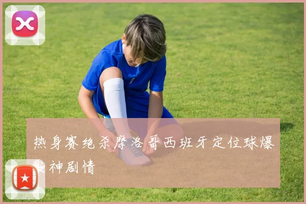 热身赛绝杀摩洛哥西班牙定位球爆发神剧情