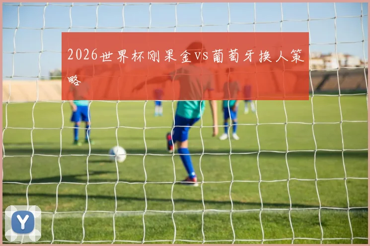 2026世界杯刚果金vs葡萄牙换人策略