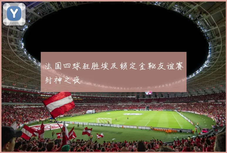 法国四球狂胜埃及锁定金靴友谊赛封神之夜