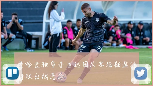 费哈金靴争夺吉达国民客场翻盘沙特联出线悬念