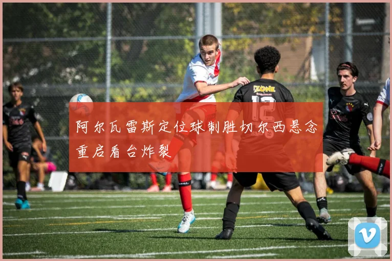 阿尔瓦雷斯定位球制胜切尔西悬念重启看台炸裂
