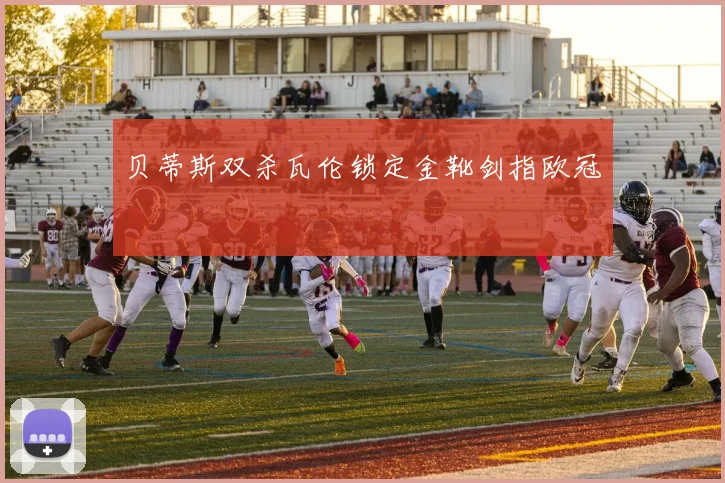 贝蒂斯双杀瓦伦锁定金靴剑指欧冠