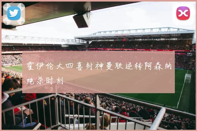 霍伊伦大四喜封神曼联逆转阿森纳绝杀时刻