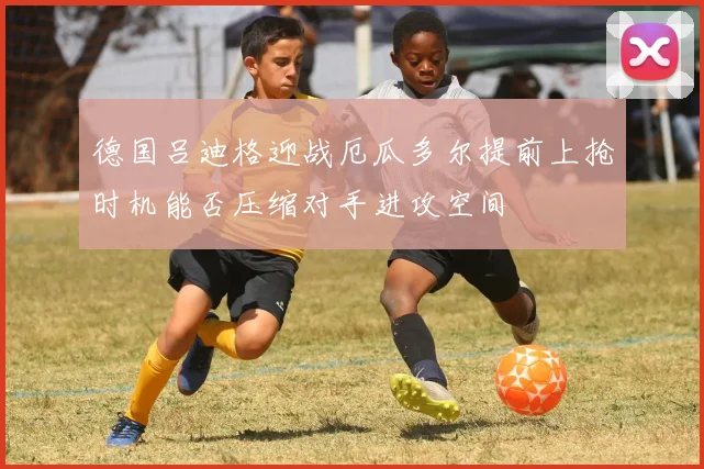德国吕迪格迎战厄瓜多尔提前上抢时机能否压缩对手进攻空间