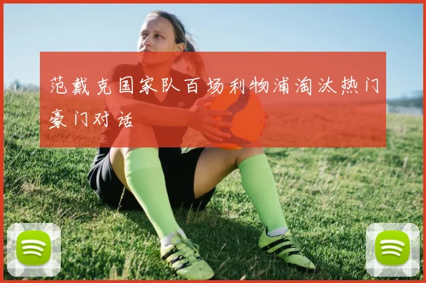 范戴克国家队百场利物浦淘汰热门豪门对话