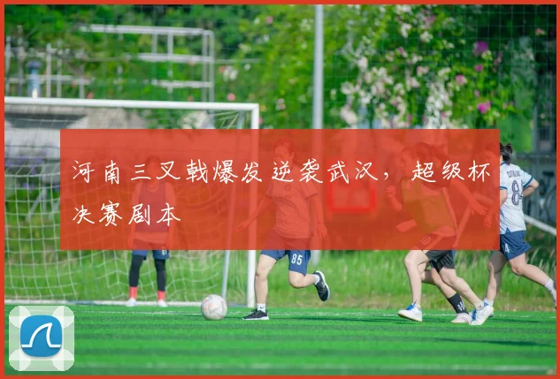 河南三叉戟爆发逆袭武汉，超级杯决赛剧本