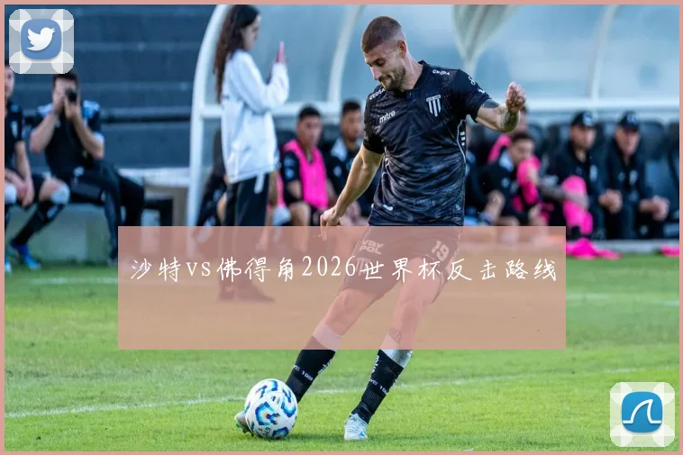 沙特vs佛得角2026世界杯反击路线