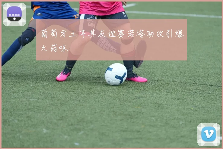 葡萄牙土耳其友谊赛若塔助攻引爆火药味