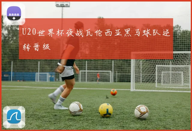U20世界杯夜战瓦伦西亚黑马球队逆转晋级