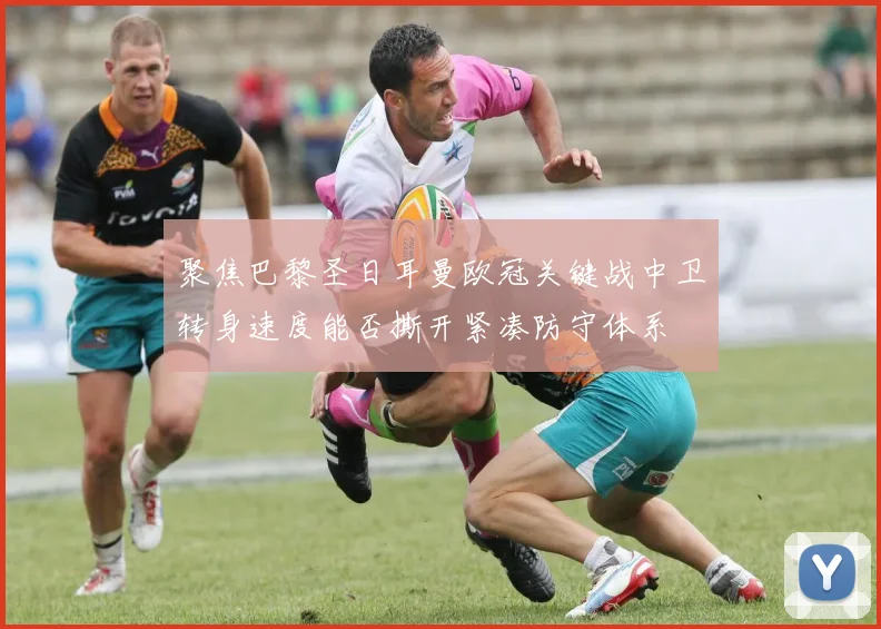 聚焦巴黎圣日耳曼欧冠关键战中卫转身速度能否撕开紧凑防守体系