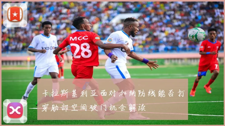 卡拉斯基利亚面对加纳防线能否打穿肋部空间破门机会解读
