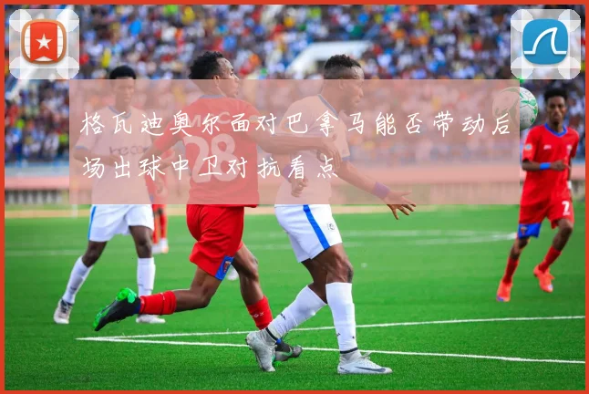 格瓦迪奥尔面对巴拿马能否带动后场出球中卫对抗看点