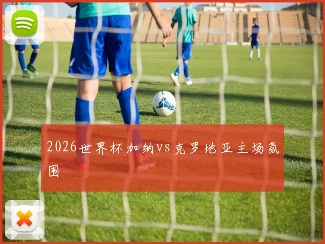 2026世界杯加纳vs克罗地亚主场氛围