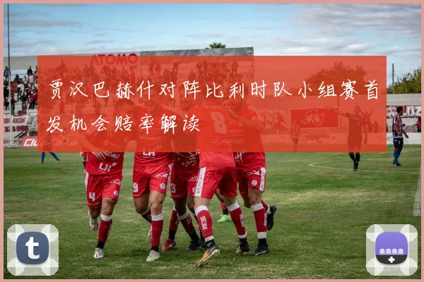 贾汉巴赫什对阵比利时队小组赛首发机会赔率解读