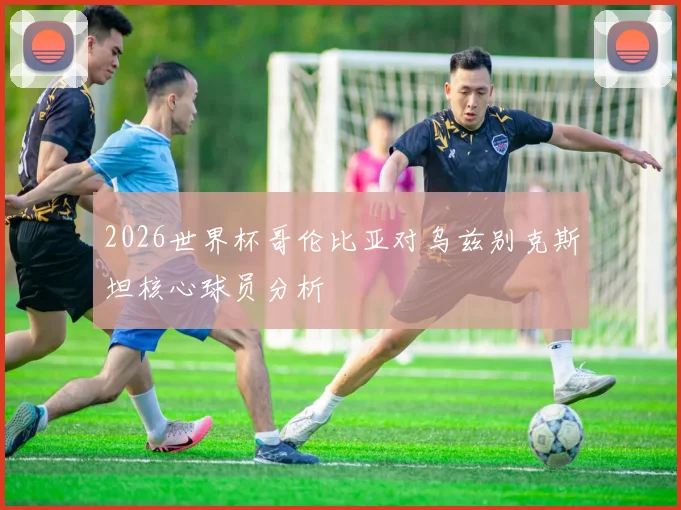 2026世界杯哥伦比亚对乌兹别克斯坦核心球员分析