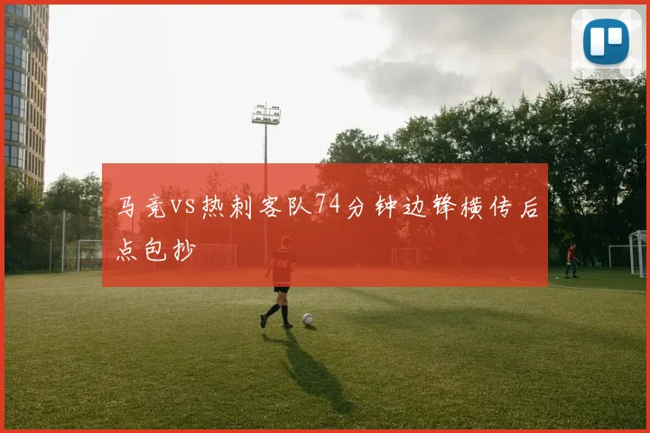 马竞vs热刺客队74分钟边锋横传后点包抄