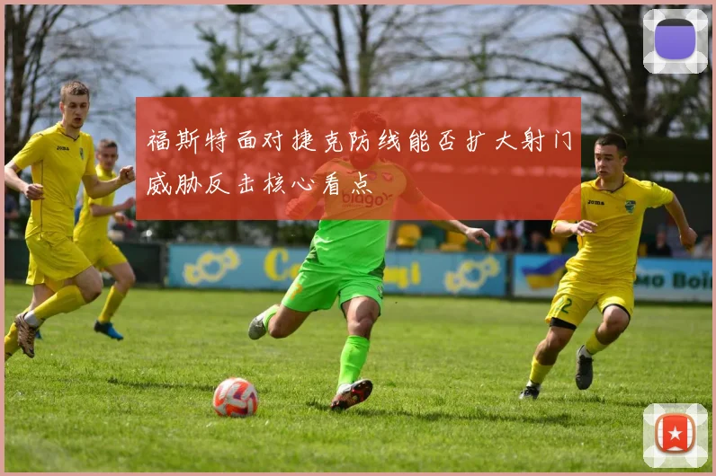 福斯特面对捷克防线能否扩大射门威胁反击核心看点