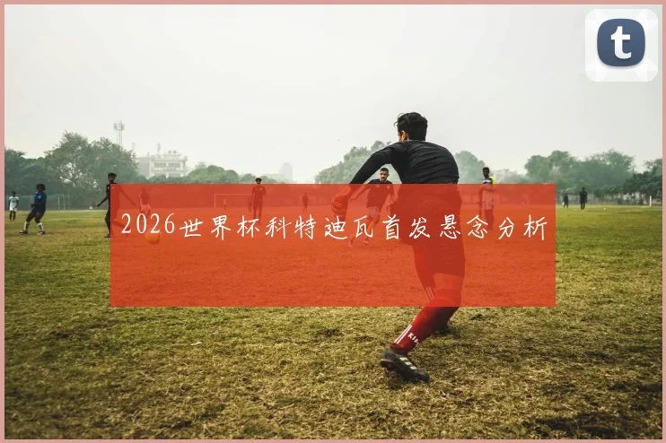 2026世界杯科特迪瓦首发悬念分析