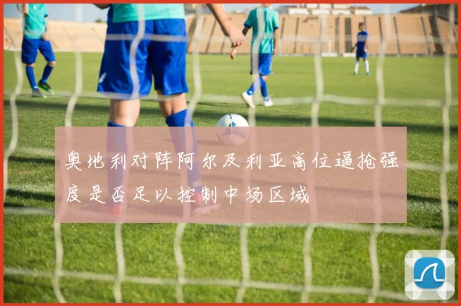 奥地利对阵阿尔及利亚高位逼抢强度是否足以控制中场区域