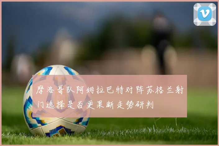摩洛哥队阿姆拉巴特对阵苏格兰射门选择是否更果断走势研判