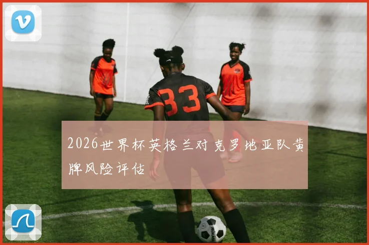 2026世界杯英格兰对克罗地亚队黄牌风险评估
