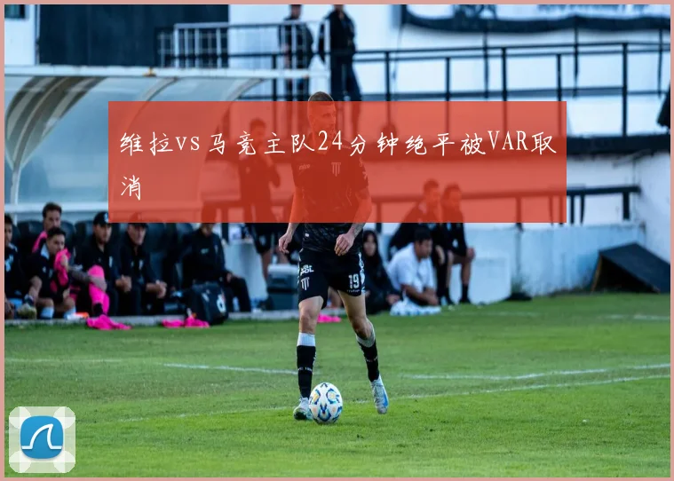 维拉vs马竞主队24分钟绝平被VAR取消