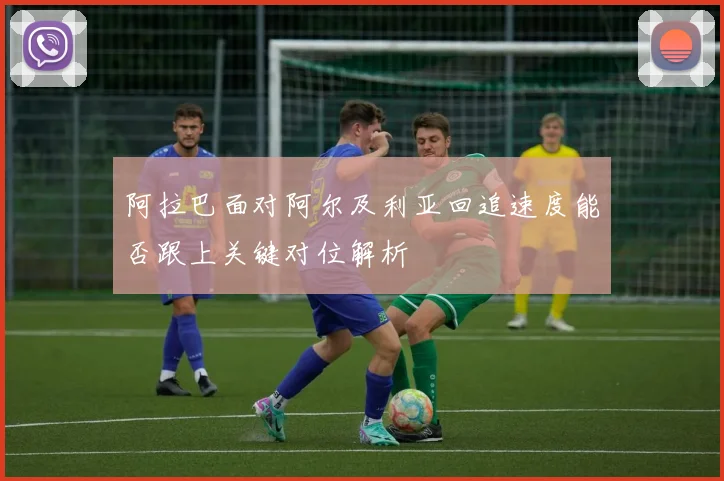 阿拉巴面对阿尔及利亚回追速度能否跟上关键对位解析