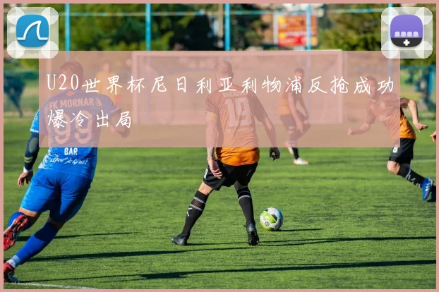 U20世界杯尼日利亚利物浦反抢成功爆冷出局