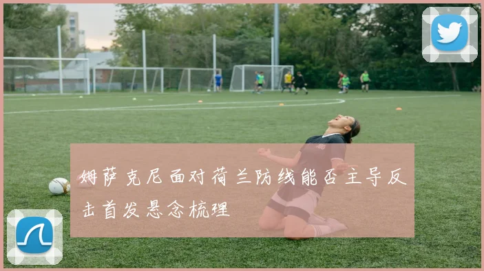 姆萨克尼面对荷兰防线能否主导反击首发悬念梳理