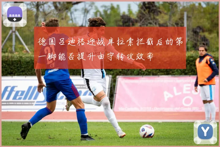 德国吕迪格迎战库拉索拦截后的第一脚能否提升由守转攻效率