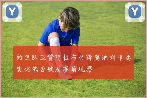 约旦队亚赞阿拉布对阵奥地利节奏变化能否破局赛前观察