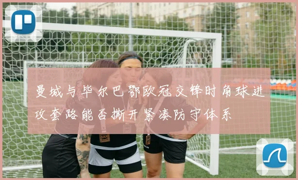 曼城与毕尔巴鄂欧冠交锋时角球进攻套路能否撕开紧凑防守体系