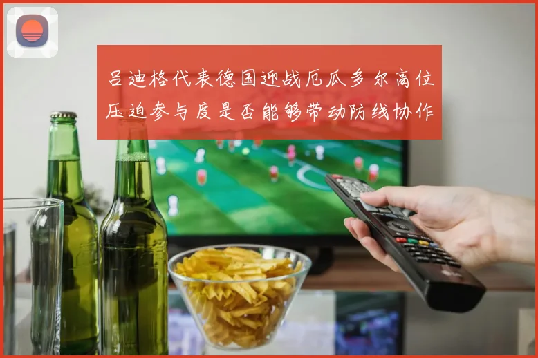 吕迪格代表德国迎战厄瓜多尔高位压迫参与度是否能够带动防线协作