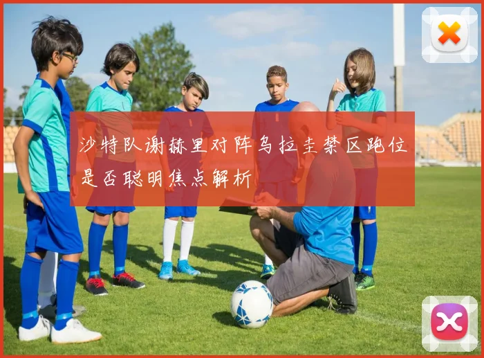 沙特队谢赫里对阵乌拉圭禁区跑位是否聪明焦点解析