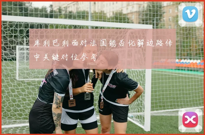库利巴利面对法国能否化解边路传中关键对位参考
