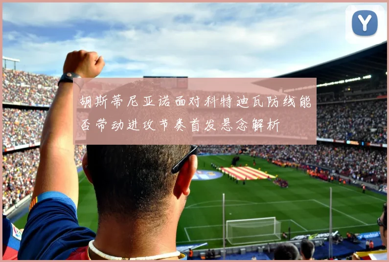 胡斯蒂尼亚诺面对科特迪瓦防线能否带动进攻节奏首发悬念解析