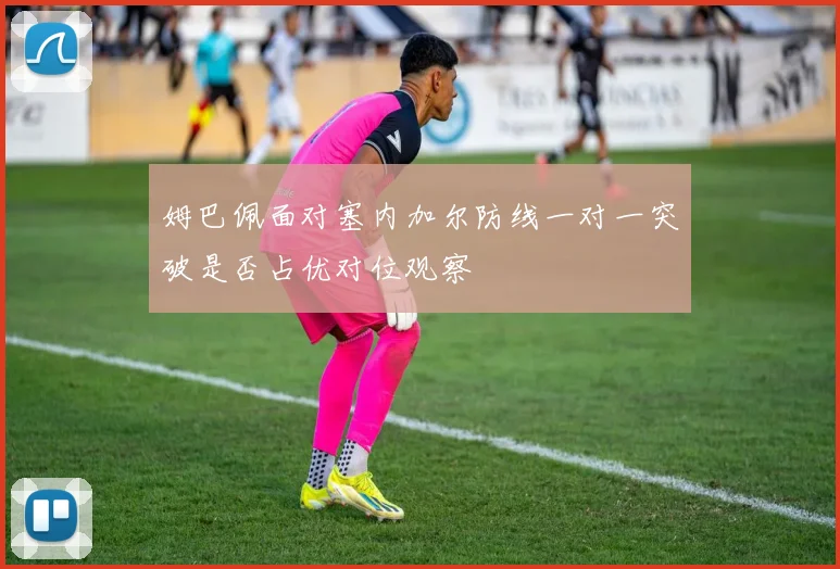 姆巴佩面对塞内加尔防线一对一突破是否占优对位观察