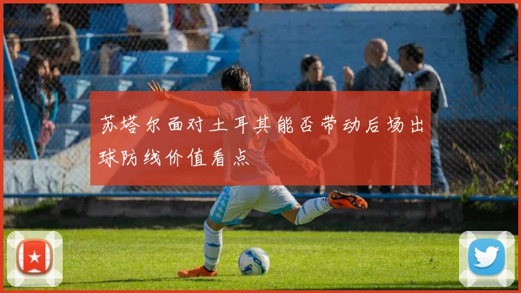 苏塔尔面对土耳其能否带动后场出球防线价值看点