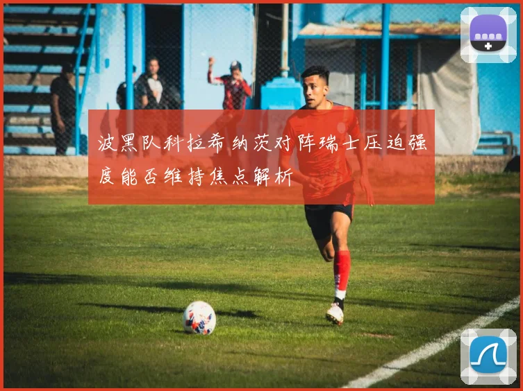 波黑队科拉希纳茨对阵瑞士压迫强度能否维持焦点解析