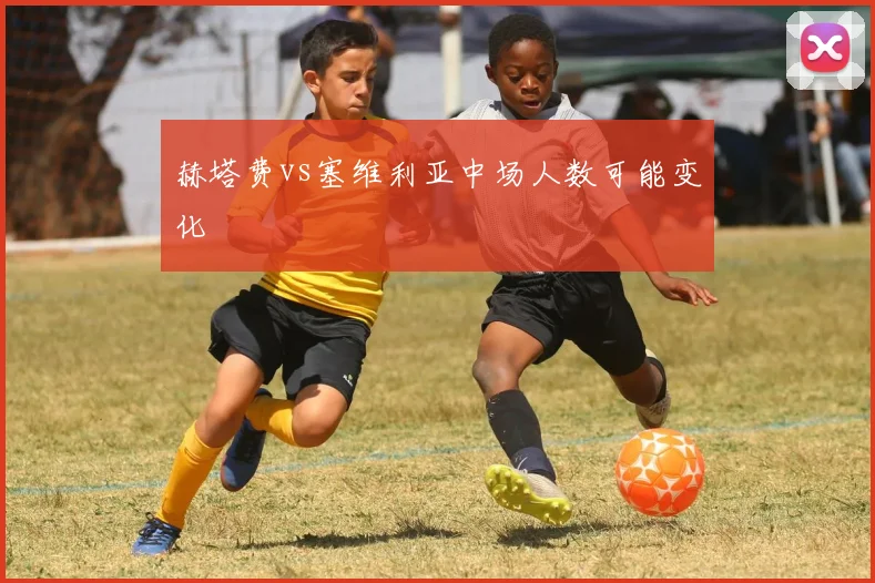 赫塔费vs塞维利亚中场人数可能变化