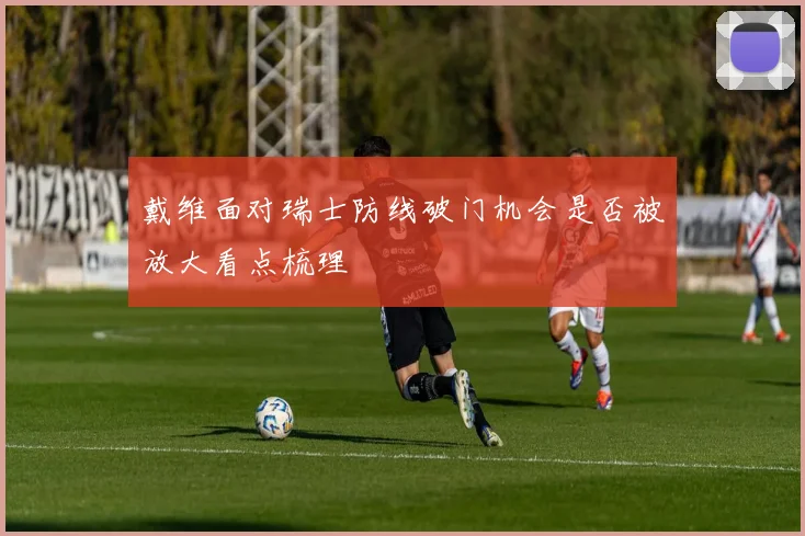戴维面对瑞士防线破门机会是否被放大看点梳理